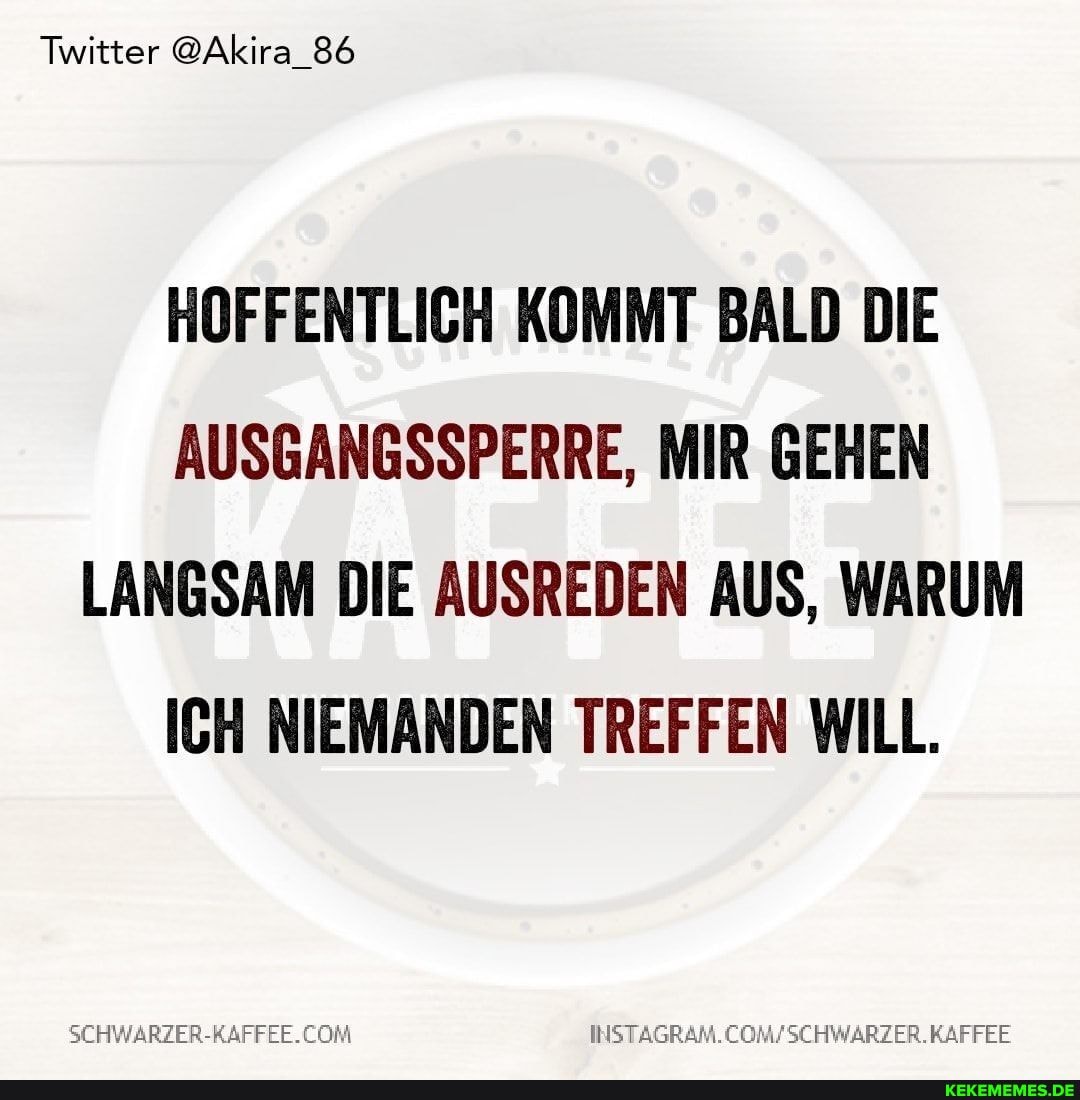 Twitter @Akira_86
HOFFENTLICH KOMMT BALD DIE AUSGANGSSPERRE, MIR GEHEN LANGSAM DIE AUSREDEN AUS, WARUM ICH NIEMANDEN TREFFEN WILL.