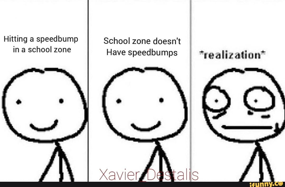 Hitting a speedbump School zone doesn't in a school zone Have speedbumps *realization*
Xavier,