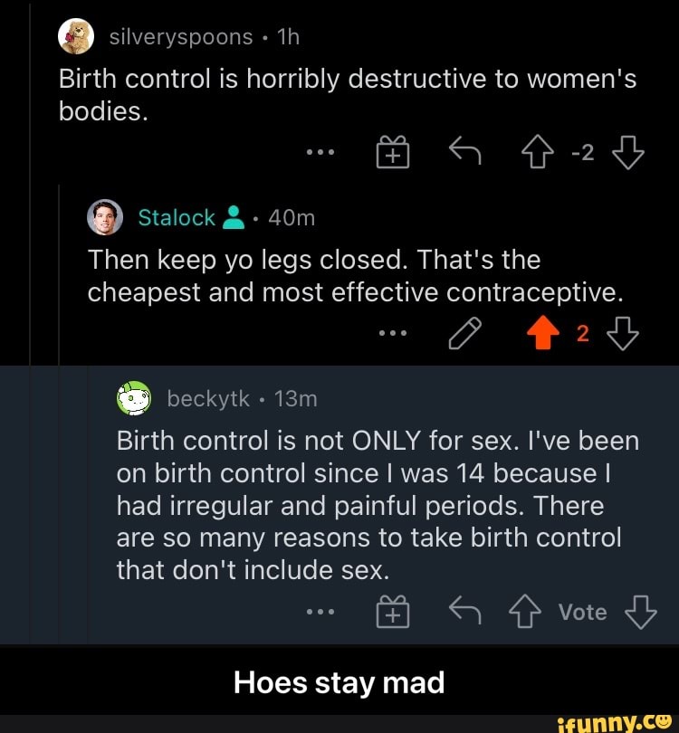 silveryspoons
Birth control is horribly destructive to women's
bodies.
Then keep yo legs closed. That's the cheapest and most effective contraceptive.
beckytk
Birth control is not ONLY for sex. I've been on birth control since I was 14 because I had irregular and painful periods. There are so many reasons to take birth control
that don't include sex.
Vote
Hoes stay mad - Hoes stay mad