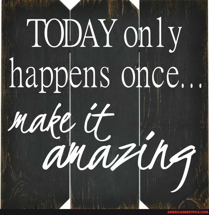 TODAY only happens once...
MAH NG
d "