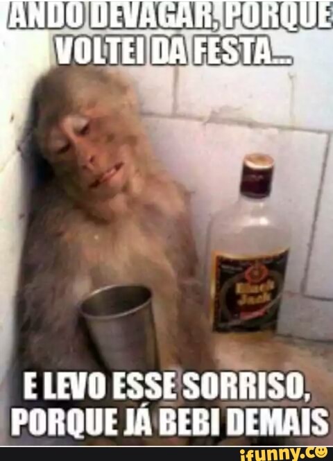 E LEVO ESSE
SORRISO,
PORQUE JÁ BEBI DEMAIS