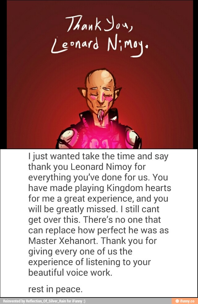 ljust wanted take the time and say
thank you Leonard Nimoy for
everything you've done for us. You
have made playing Kingdom hearts
for me a great experience, and you
will be greatly missed. I still cant
get over this. There’s no one that
can replace how perfect he was as
Master Xehanort‘ Thank you for
giving every one of us the
experience of listening to your
beautiful voice work.
rest in peace.
