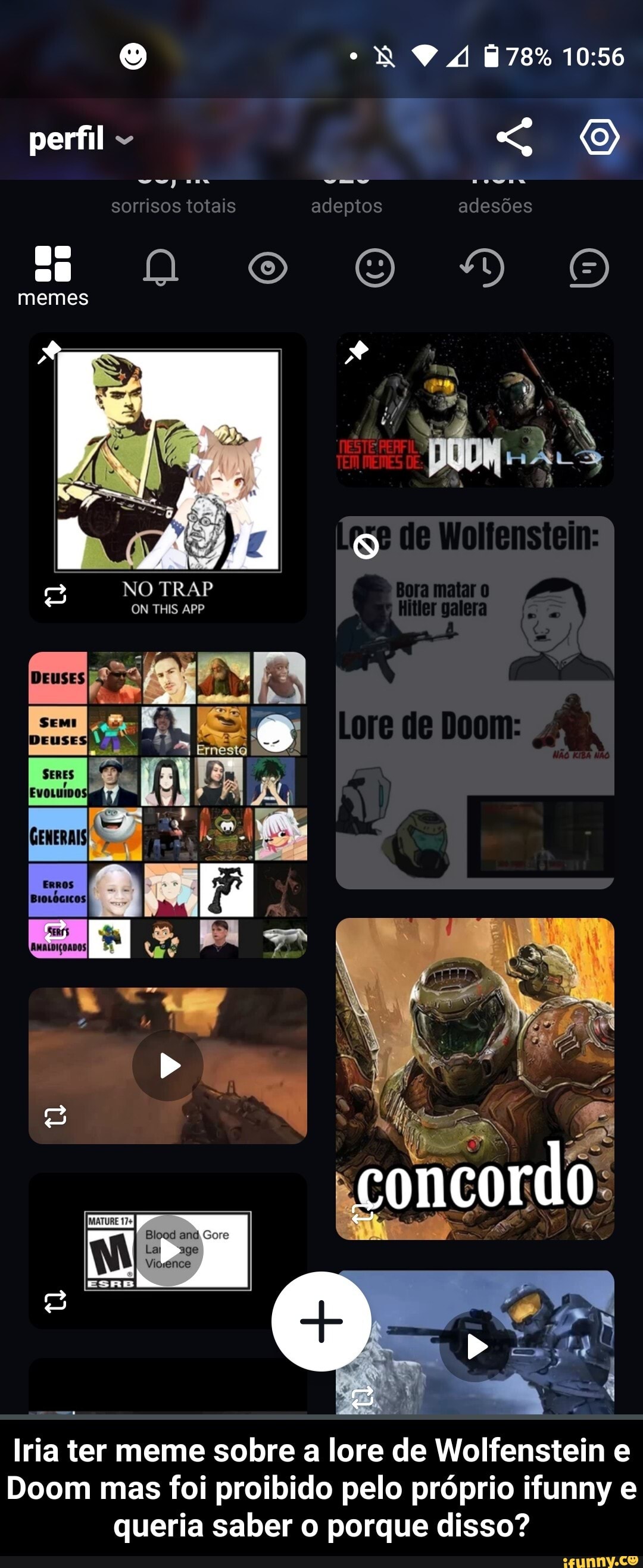perfil
sorrisos totais adeptos adesões memes
da
NO TRAP OM THIS APP NA
EN
SERES
concordo
Gore
age
Iria ter meme sobre a lore de Wolfenstein
Doom mas foi proibido pelo próprio ifunny e queria saber o porque disso? - Iria ter meme sobre a lore de Wolfenstein e Doom mas foi proibido pelo próprio ifunny e queria saber o porque disso?