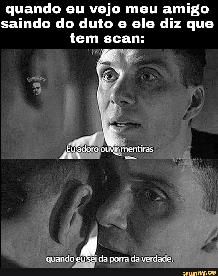 quando eu vejo meu amigo saindo do duto e ele diz que tem scan:
Euadoro ouvir mentiras
quando eu'sei da porra ca verdade.