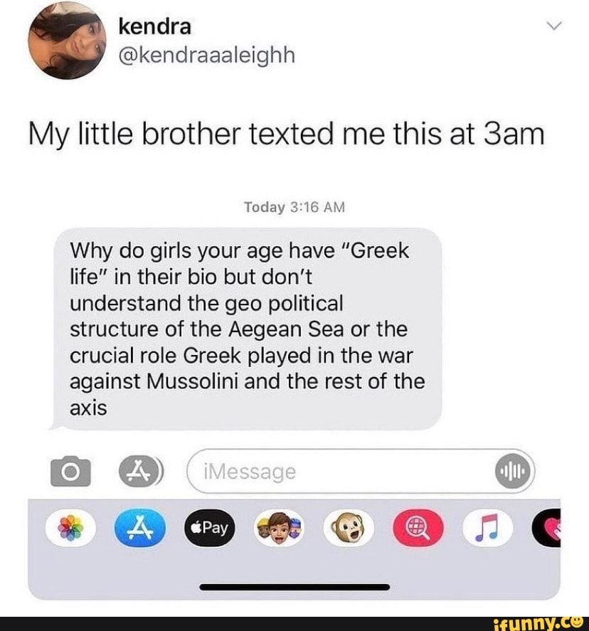 kendra
@kendraaaleighh
My little brother texted me this at Sam
Today AM
Why do girls your age have "Greek life" in their bio but don't understand the geo political structure of the Aegean Sea or the crucial role Greek played in the war against Mussolini and the rest of the axis