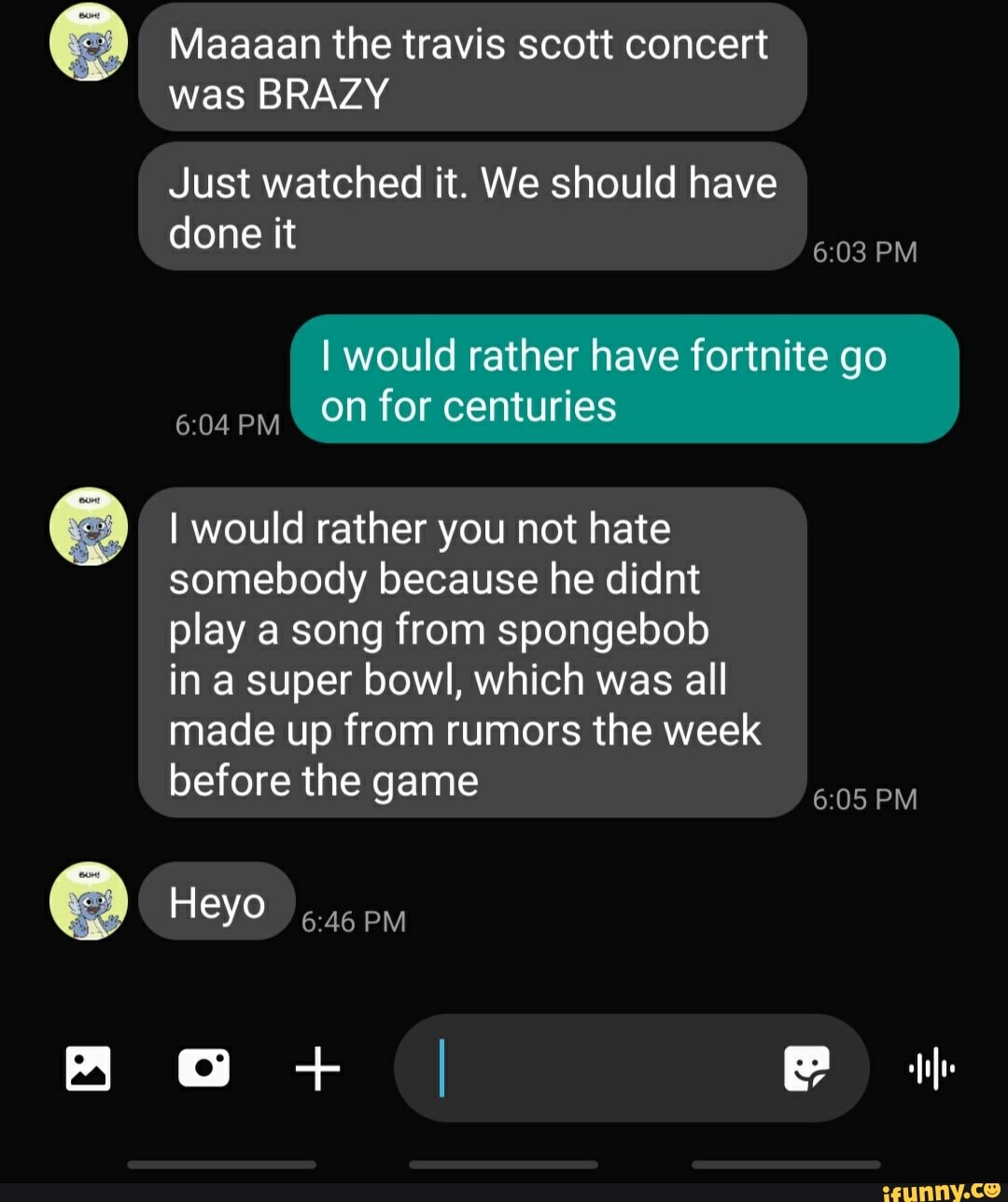 Maaaan the travis scott concert
Just watched it. We should have
done it
I would rather have fortnite go
BRA
I would rather you not hate
somebody because he didnt
play a song from spongebob
in a super bowl, which was all
made up from rumors the week
before the game
6:05 PM