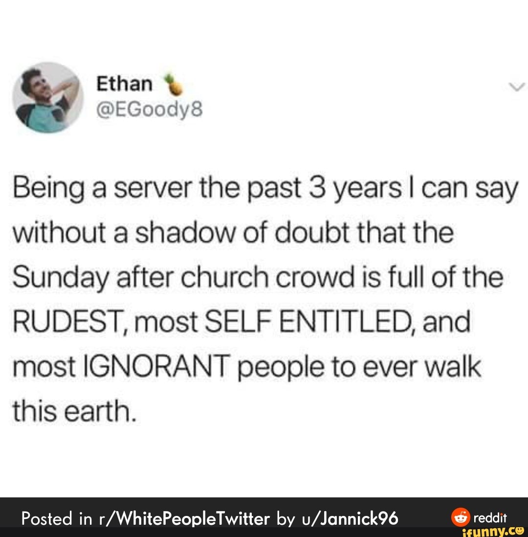 Ethan
Being a server the past 3 years I can say without a shadow of doubt that the
Sunday after church crowd is full of the
RUDEST, most SELF ENTITLED, and most IGNORANT people to ever walk this earth.
Posted in by reddit