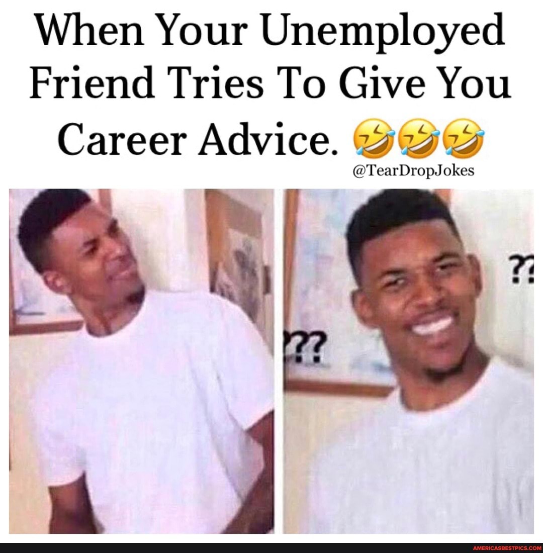 When Your Unemployed
Friend Tries To Give You
Career Advice. wy