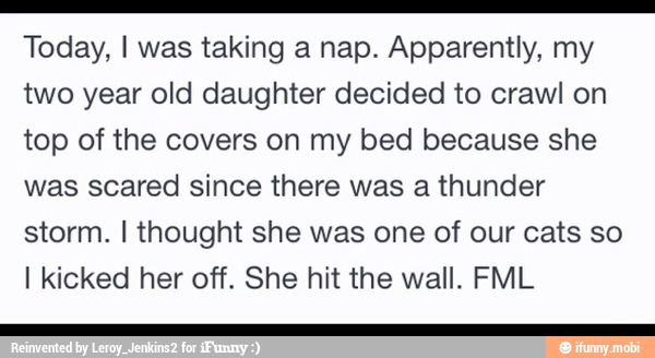 e
Today, I was taking a nap. Apparently, my
two year old daughter decided to crawl on
top of the covers on my bed because she
was scared since there was a thunder
storm. I thought she was one of our cats so
I kicked her off. She hit the wall. FML