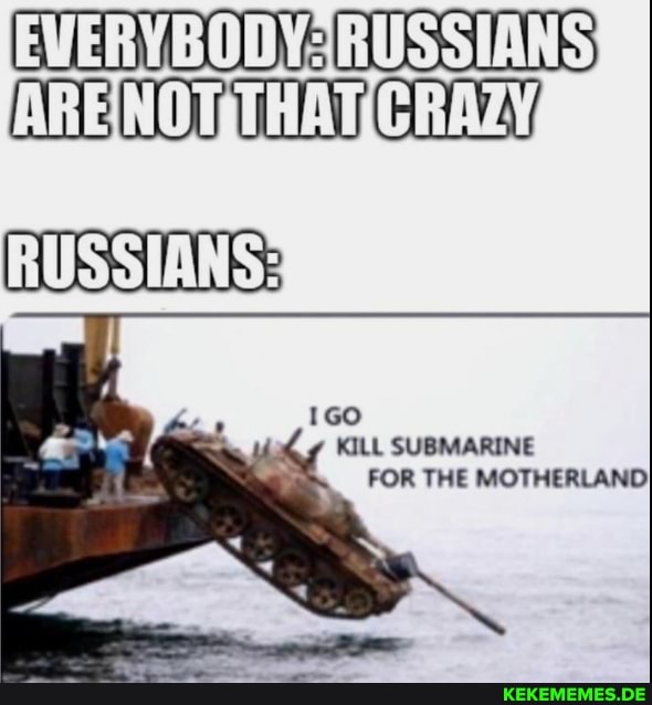 EVERY BODY-RUSSIANS)
AREINOTMTHATICRAZY,
RUSSIANS:
GO KILL SUBMARINE FOR THE MOTHERLAND}