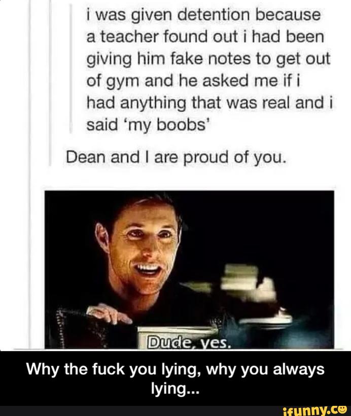 i was given detention because
a teacher found out i had been
giving him fake notes to get out
of gym and he asked me if i
had anything that was real and i
said ‘my boobs'
Dean and I are proud of you.
Why the fuck you lyi why you always
ly - Why the fuck you lying, why you always lying...