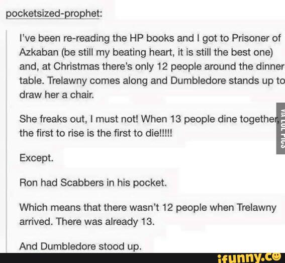 I've been re-reading the HP books and I got to Prisoner of
Azkaban (be still my beating heart. 'n is still the best one)
and. at Christmas there's only 12 people around the dinner
table. Trelawny comes along and Dumbledºre stands up to
draw her a chair.
She freaks out, I must not! When 13 people dine togethe
_
the first to rise is the first to dia!!!!!
Ron had Scabbers in his pocket.
Which means that mere wasn’t 12 people when Trelawny
arrived. There was already 13.
And Dumbledors stood up.