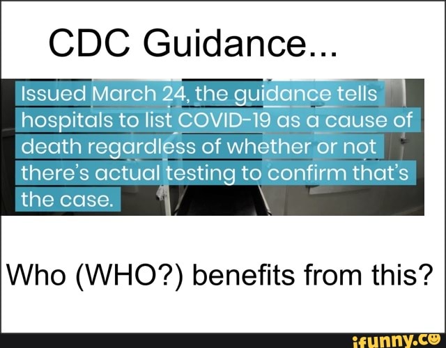 CDC Guidance...
Issued March 24, the guidance tells
hospitals to list COVID-19 as a cause of
death regardléss of whether or not
there's actual testing to confirm that's
the case. I Y
Who (WHO?) benefits from this?