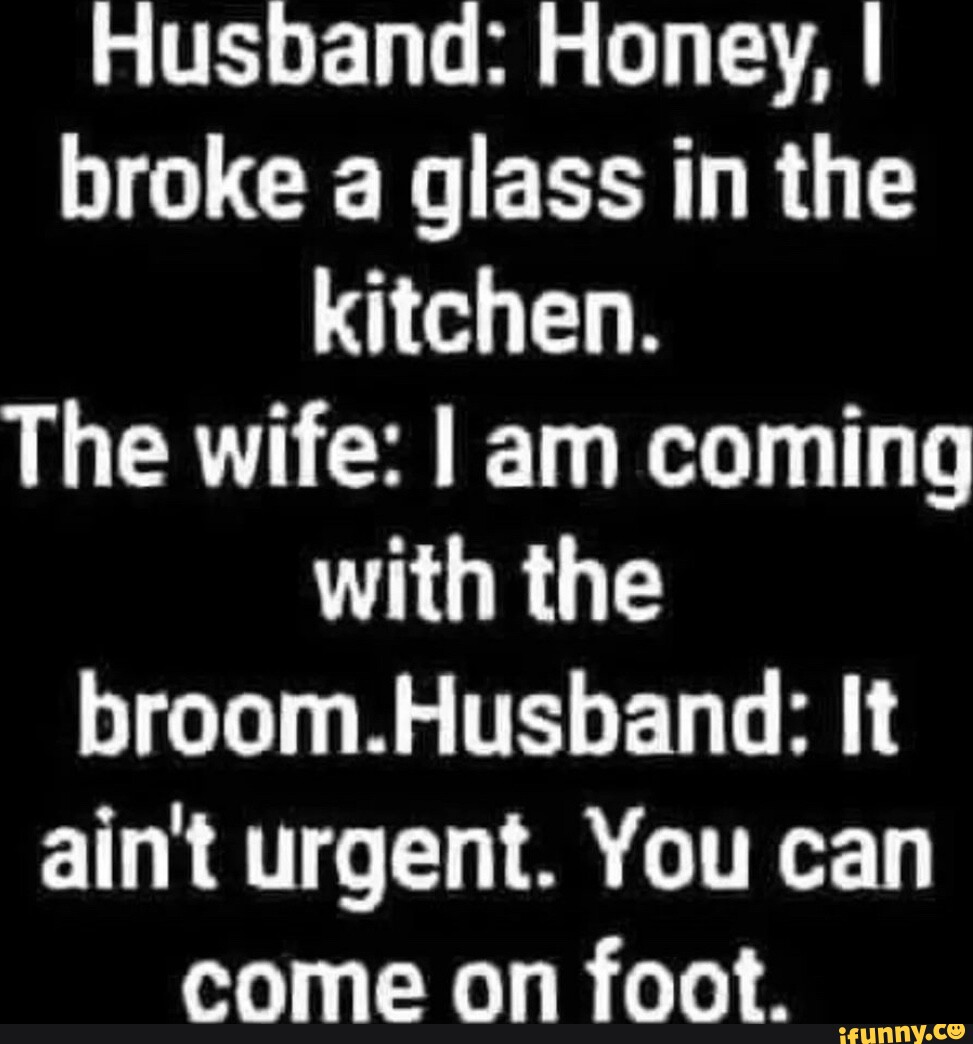 Husband: Honey, I broke a glass in the kitchen. The wife: I am coming ...