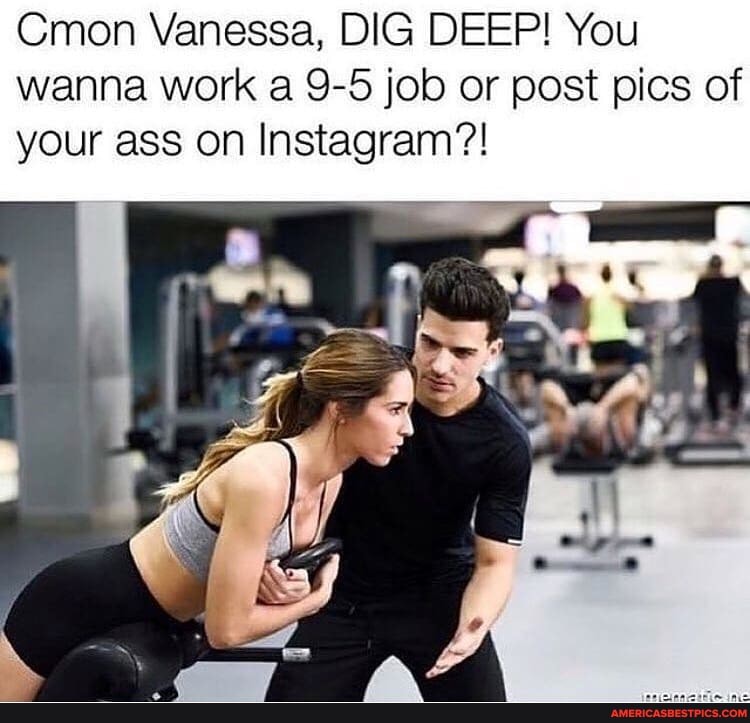 Cmon Vanessa, DIG DEEP! You wanna work a 9-5 job or post pics of your ass on Instagram?!