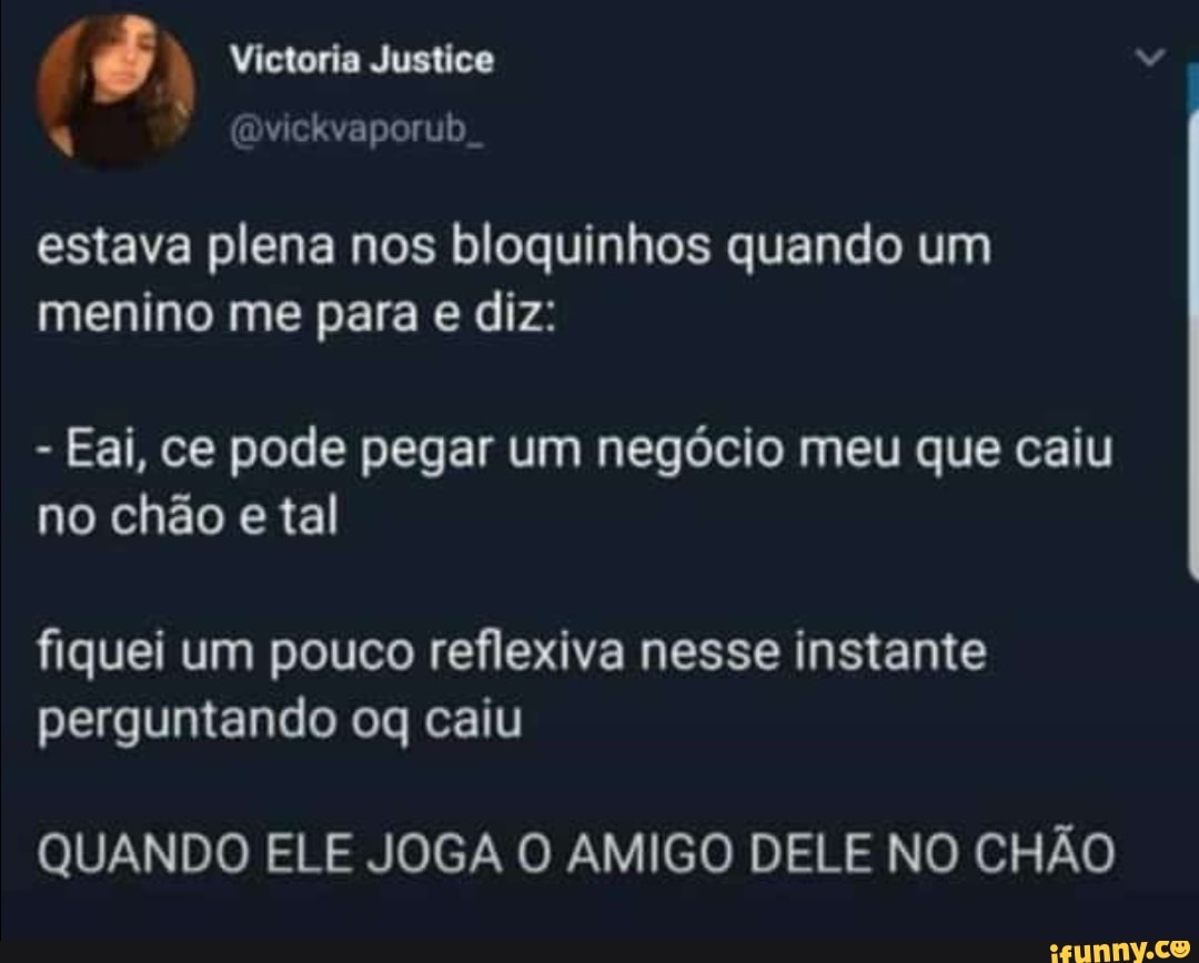 estava plena nos bloquinhos quando um
menino me para e diz:
Eai, ce pode pegar um negócio meu que caiu
no chão e tal
fiquei um pouco reflexiva nesse instante
perguntando oq caiu
QUANDO ELE JOGA O AMIGO DELE NO CHÃO