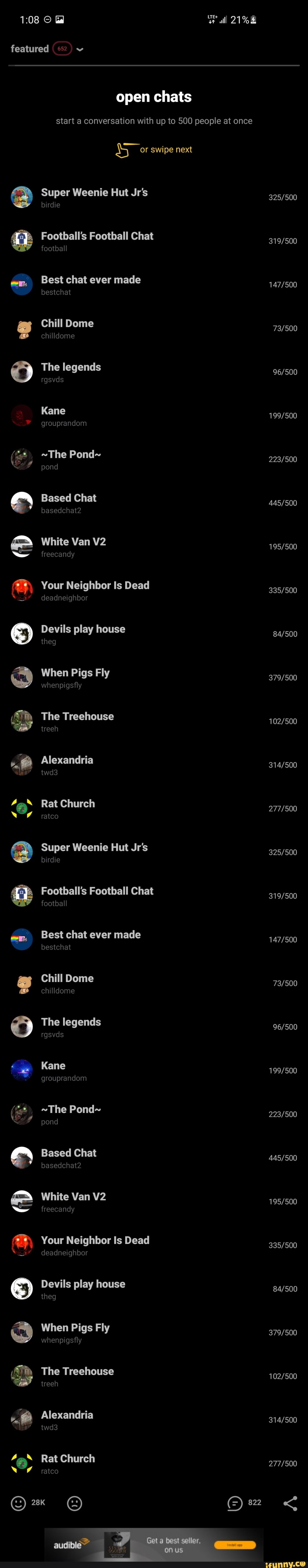 Oo "
@ 9
Gd alll 21%
featured (552)
open chats
start a conversation with up to 500 people at once
or swipe next
Super Weenie Hut Jr's
birdie
Football's Football Chat
football
Best chat ever made bestchat
Chill Dome
chilldome
The legends
rgsvds
Kane grouprandom
~The Pond~
pond
Based Chat
basedchat2
White Van
freecandy
Your Neighbor Is Dead deadneighbor
Devils play house
theg
When Pigs Fly
whenpigsfly
The Treehouse treeh
Alexandria twd3
Rat Church
AN
ratco
Super Weenie Hut Jr's birdie
Football's Football Chat
football
Best chat ever made
bestchat
Chill Dome
chilldome
The legends
rgsvds
Kane
grouprandom
~The Pond~
pond
Based Chat
basedchat2
White Van
freecandy
Your Neighbor Is Dead
deadneighbor
Devils play house theg
When Pigs Fly
whenpigsfly
The Treehouse
treeh
Alexandria twd3
Rat Church
ratco
822
audible
best seller,
on
