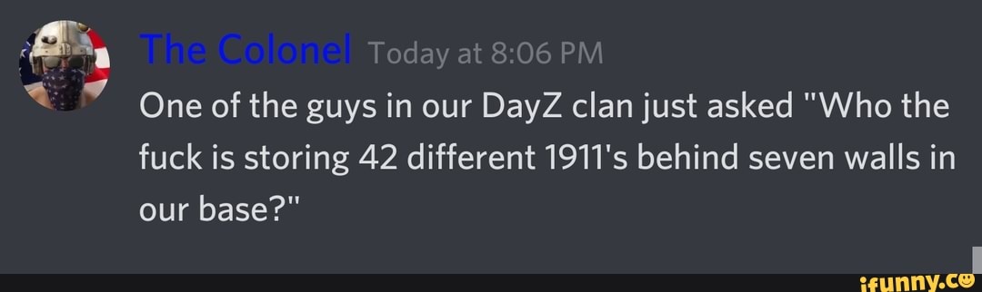 Today at PM One of the guys in our DayZ clan just asked "Who the fuck is storing 42 different 1911's behind seven walls in our base?"