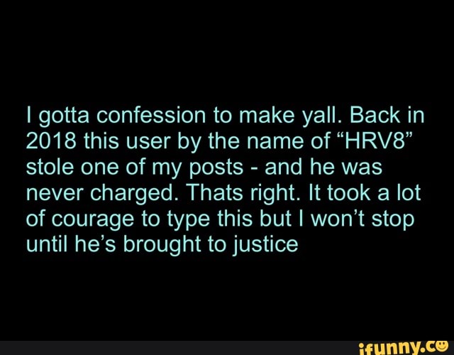 I gotta confession to make yall. Back in
2018 this user by the name of "HRV8"
stole one of my posts and he was
never charged. Thats right. It took a lot
of courage to type this but I won't stop
until he's brought to justice