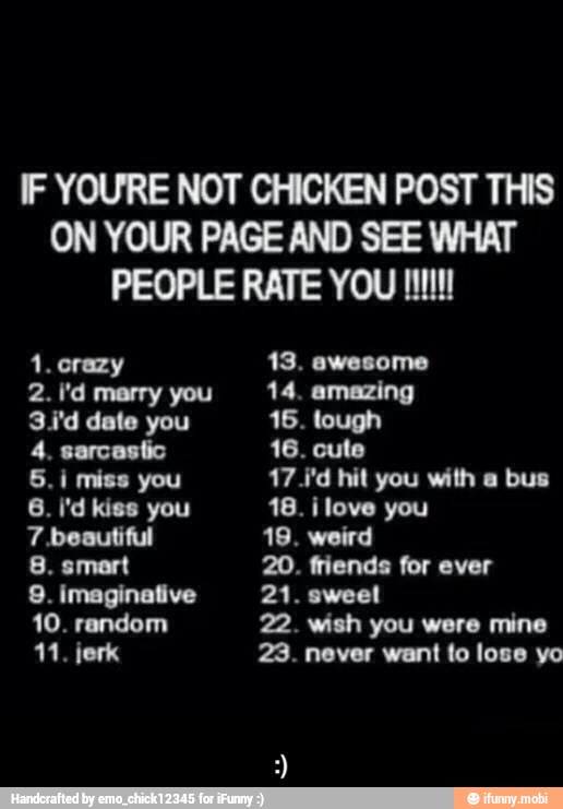 IF YOURE NOT CHICKEN POST THIS
ON YOUR PAGE AND SEE WHAT
PEOPLE RATE YOU UU
1. crazy 13. awesome
2. I'd marry you 14. amazing
3.i'd date you 16. tough
4, sarcastic 16. cute
5. i miss you 17 1'd hit you with a bus
6. i'd kiss you 18. ilove you
7 beautiful 19. weird
8. smart 20. friends for ever
11. jerk 23. never want to lose yo - :)
