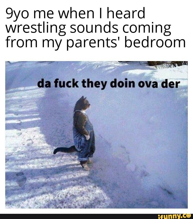 9yo me when I heard
wrestling sounds coming
from my parents' bedroom