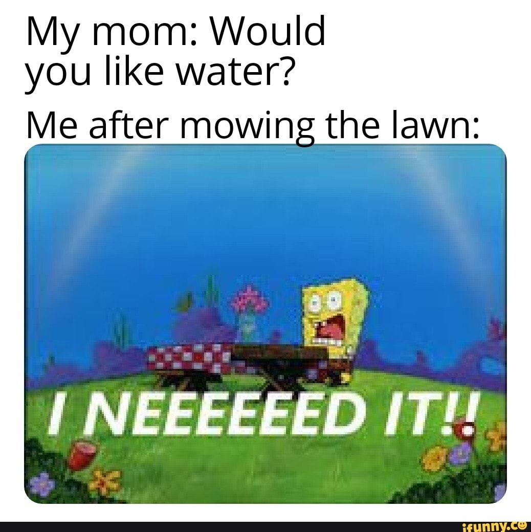 My mom: Would you like water? Me after mowing the lawn: NEEEEEED IT ...