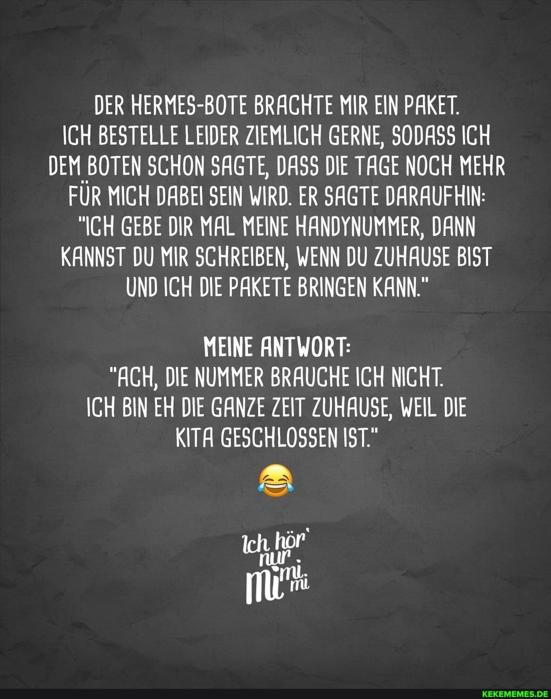 DER HERMES-BOTE BRACHTE MIR EIN PAKET.
ICH BESTELLE LEIDER ZIEMLICH GERNE, SODASS ICH DEM BOTEN SCHON SAGTE, DASS DIE TAGE NOCH MEHR FUR MICH DABEI SEIN WIRD. ER SAGTE DARAUFHIN:
"ICH GEBE DIR MAL MEINE HANDYNUMMER, DANN KANNST DU MIR SCHREIBEN, WENN DU ZUHAUSE BIST UND ICH DIE PAKETE BRINGEN KANN."
MEINE ANTWORT:
"ACH, DIE NUMMER BRAUCHE ICH NICHT.
ICH BIN EH DIE GANZE ZEIT ZUHAUSE, WEIL DIE KITA GESCHLOSSEN IST."
Ich, hör'
run .