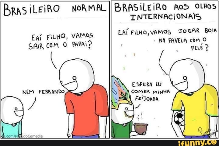 BRASILEIRO NORMAL I BRASILEIRO Aos othos
Eat FiLHO, VAMOS
SAIR COM O PAPAI?
INTERNACIONAIS
EAÍ FilHO VAMOS JOGAR Bota
I
NA FAVELA com O
ESPERA EU
COMER MINHA
FeiTOADA