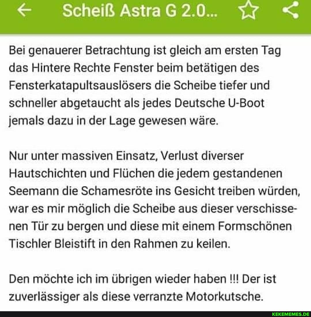 Scheiß AstraG2.0.. <
Bei genauerer Betrachtung ist gleich am ersten Tag das Hintere Rechte Fenster beim betätigen des
Fensterkatapultsauslösers die Scheibe tiefer und schneller abgetaucht als jedes Deutsche U-Boot jemals dazu in der Lage gewesen wäre.
Nur unter massiven Einsatz, Verlust diverser
Hautschichten und Flüchen die jedem gestandenen
Seemann die Schamesröte ins Gesicht treiben würden, war es mir möglich die Scheibe aus dieser verschisse- nen Tür zu bergen und diese mit einem Formschönen
Tischler Bleistift in den Rahmen zu keilen.
Den möchte ich im übrigen wieder haben Der ist zuverlässiger als diese verranzte Motorkutsche.