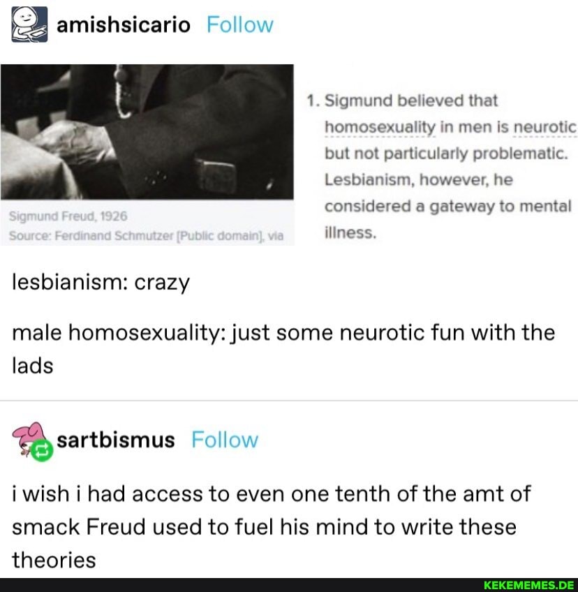 amishsicario Follow
1. Sigmund believed that homosexuality in men is neurotic but not particularly problematic
Lesbianism, however, he
Mness.
considered a gateway to mental
lesbianism: crazy
male homosexuality: just some neurotic fun with the lads
Follow
i wish i had access to even one tenth of the amt of smack Freud used to fuel his mind to write these
thanriac