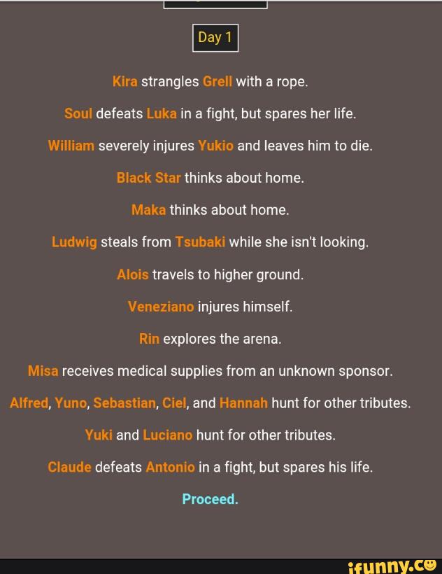 Kira strangles Grell with a rope.
Soul defeats Luka in a fight, but spares her life.
William severely injures Yukio and leaves him to die.
Black Star thinks about home.
Maka thinks about home.
Ludwig steals from Tsubaki while she isn't looking.
Aims travels «2 higher ground.
Venezmno injures himself.
Rin explores the arena.
Misa receives medical supplies from an unknown sponsor.
Alfred, Vuno, Sebastian, Ciel, and Hannah hunt for othertributes.
Yuki and Luciano hunt for other tributes.
Claude defeats Anlonlo in & fight, but spams his life.
Proceed.