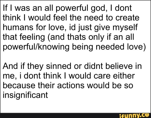 If I was an all powerful god, I dont
think I would feel the need to create
humans for love, id just give myself
that feeling (and thats only if an all
powerful/knowing being needed love)
And if they sinned or didnt believe in
me, i dont think I would care either
because their actions would be so
insignificant