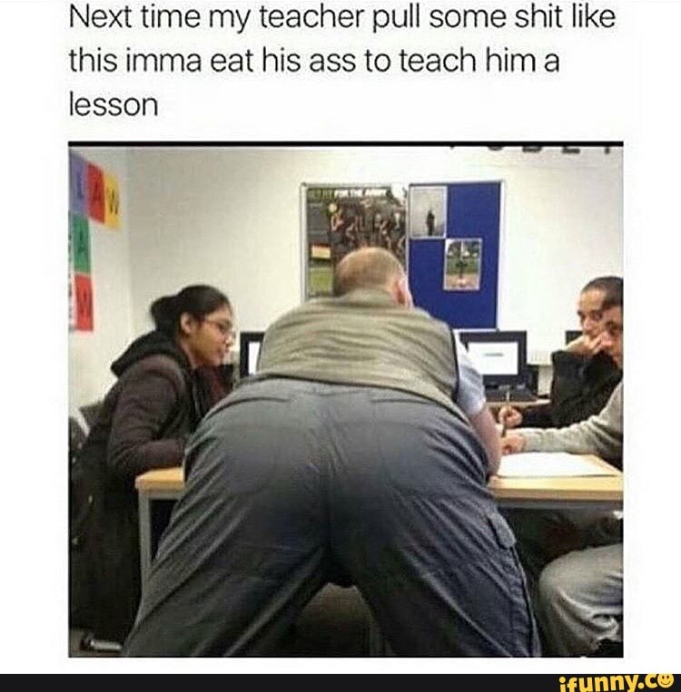 Next time my teacher pull some shit like this imma eat his ass to teach him lesson