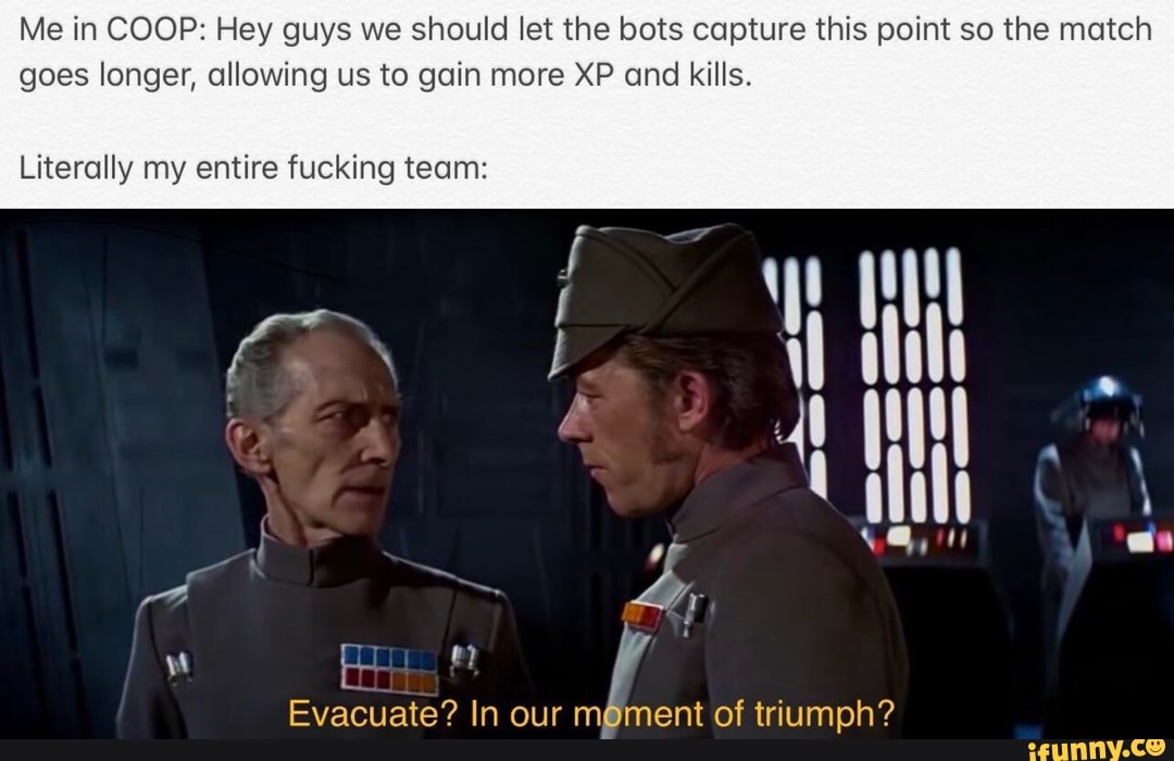 Me in COOP: Hey guys we should let the bots capture this point so the match
goes longer, allowing us to gain more XP and kills.
Literally my entire fucking team:
Evacuate? In our m@ment of triumph?