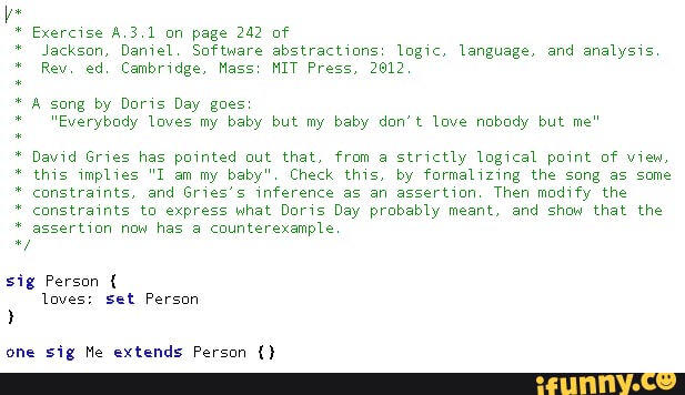 * Exercise A.3.1 on page 242 of
"Jackson, Daniel. Software abstractions: logic, language, and analysis
* Rev, ed, Cambridge, Mass: MIT Press, 2012 song by Doris Day goes
* "Everybody Loves my baby but my baby don't love nobody but me"
* David Gries has pointed out that, from a strictly logical paint of view.
this implies "I am my baby", Check this, by formalizing the song as some
* constraints, and Gries's inference as an assertion, Then modify the constraints to express what Doris Day prabably meant, and show that the assertion now has a counterexample
sig Person { loves: set Person