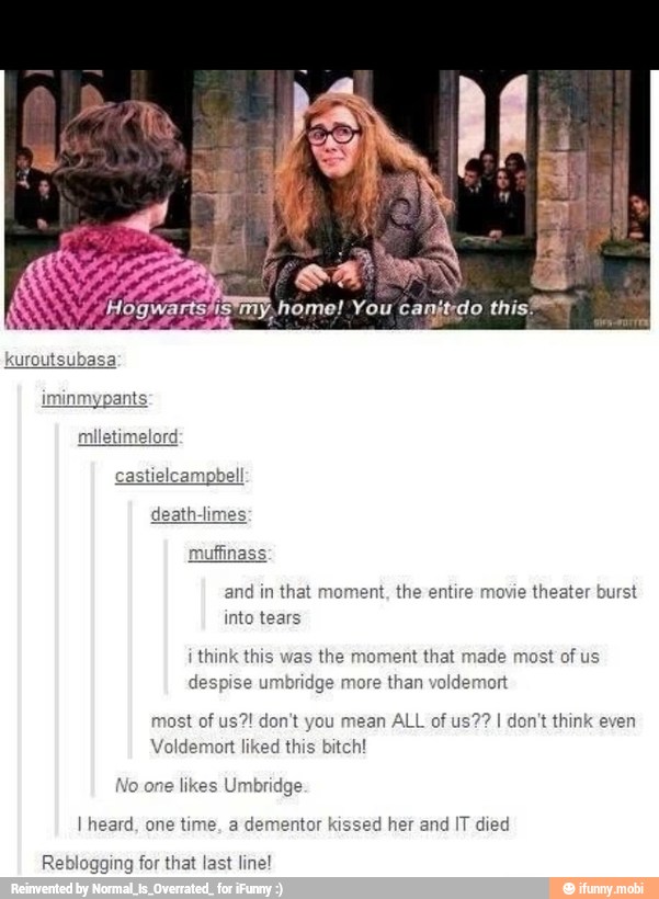 and in
that moment, the entire movie theater burst
into tears
i
think this was the moment that made most of us
despise umbridge more than voldemort
most of us?! don't you mean ALL of us?? I don't think even
Voldemort liked this bitch!
No one likes Umbridge
I heard, one time, a dementor kissed her and IT died
Reblogging for that last line!