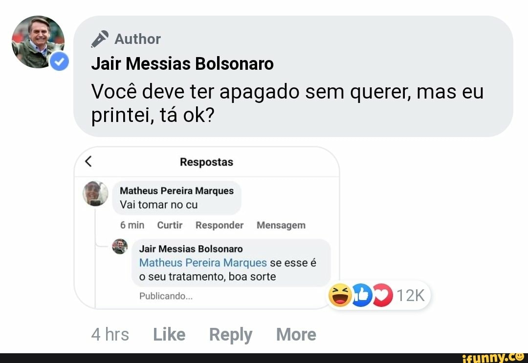 Author
Jair Messias Bolsonaro
Você deve ter apagado sem querer, mas eu printei, tá ok?
Respostas
8 Matheus Vai Pereira tomar no Marques cu
Vai tomar no cu
6min Curtir Responder Mensagem
e Jair Messias Bolsonaro
Matheus Pereira Marques se esse é o seu tratamento, boa sorte
Publicando.
4hrs Like Reply More
