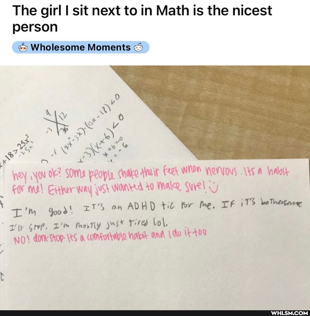 The girl I sit next to in Math is the nicest person
Wholesome Moments <5
ney YOu SOME prople cake ateit WESH YOT YOV, A ny! rtnr way ak Warver.d 0 Male Qyel
'm Joo an ADHD til tor he, iTS
' Nol.
NO dotk SOP- and \du