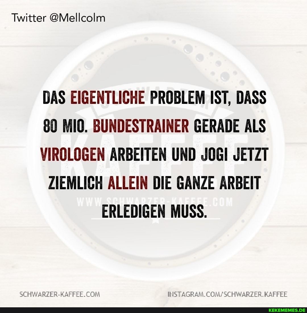 Twitter @Mellcolm
DAS EIGENTLICHE PROBLEM IST, DASS
80 MIO. BUNDESTRAINER GERADE ALS VIROLOGEN ARBEITEN UND JOGI JETZT ZIEMLICH ALLEIN DIE GANZE ARBEIT ERLEDIGEN MUSS.
INSTAGRAM.