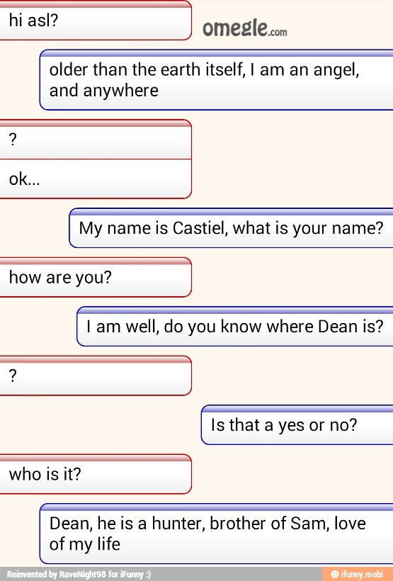 older than the earth itself, I am an angel,
and anywhere
My name is Castiel, what is your name?
how are you?
I am well, do you know where Dean is?
Is that a yes or no?
who is it?
Dean, he is a hunter, brother of Sam, love
of my life