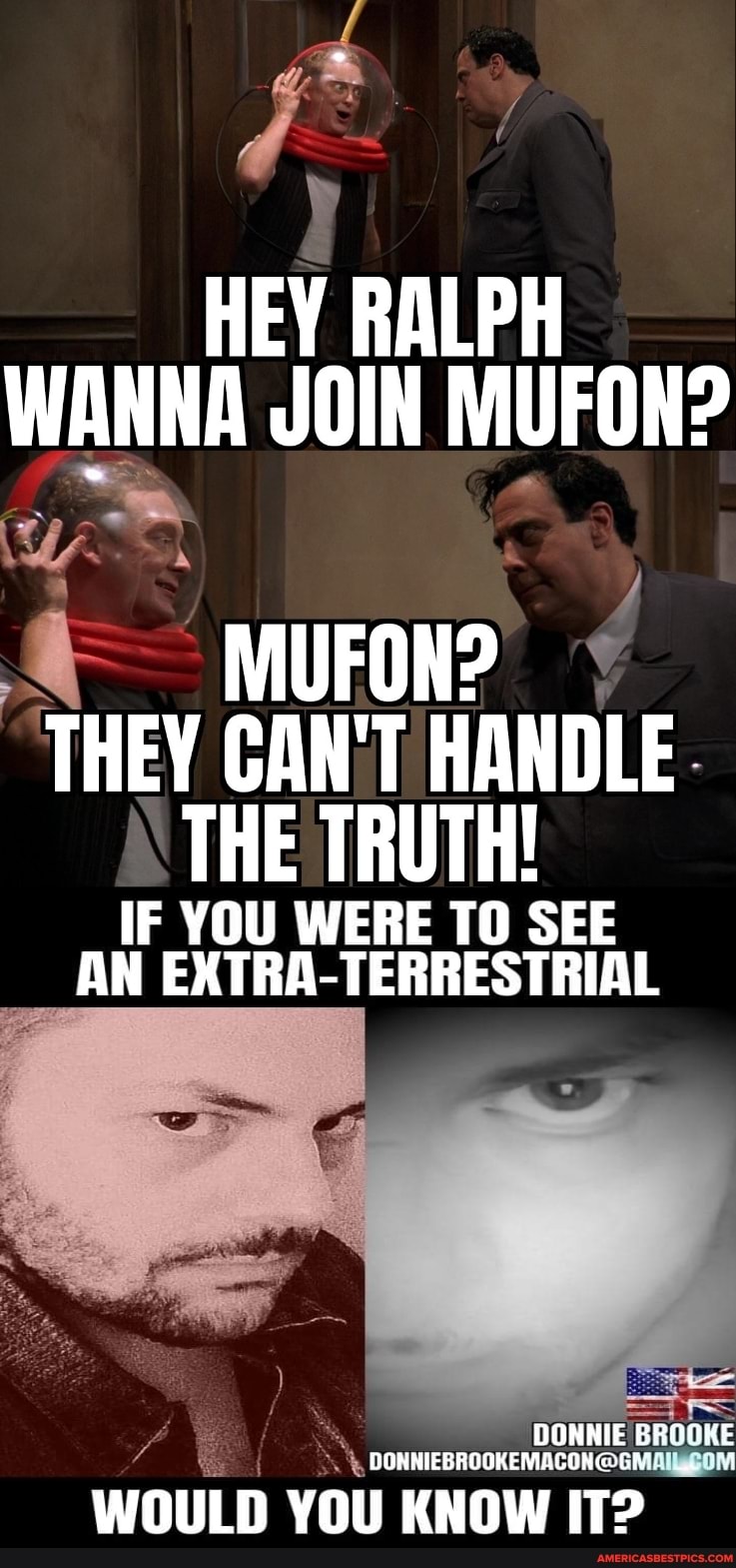 HEY RALPH WANNA JOIN MUFON?
FON?
MU THEY CAN'T HANDLE THE TRUTH!
IF YOU WERE TO SEE AN EXTRA-TERRESTRIAL
DONNIE BROOKE
WOULD YOU KNOW IT?