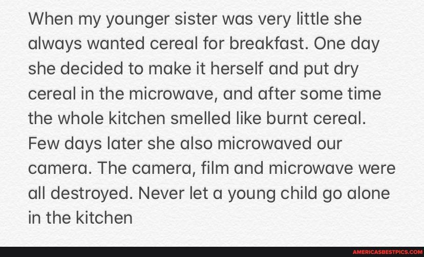 When my younger sister was very little she always wanted cereal for breakfast. One day she decided to make it herself and put dry cereal in the microwave, and after some time the whole kitchen smelled like burnt cereal.
Few days later she also microwaved our camera. The camera, film and microwave were all destroyed. Never let a young child go alone in the kitchen