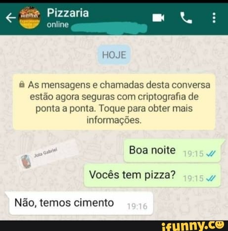 As mensagens e
chamadas desta conversa
estão agora seguras com criptografia de
ponta a ponta. Toque para obter mais
informações.
Ç
a E Vocês tem pizza?
w
Não, temos cimento