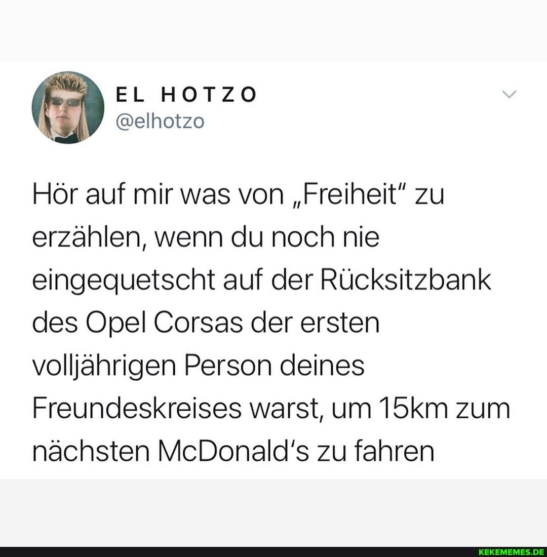 EL
Hör auf mir was von "Freiheit" zu erzählen, wenn du noch nie eingequetscht auf der Rücksitzbank des Opel Corsas der ersten volljährigen Person deines
Freundeskreises warst, um 15km zum nächsten McDonald's zu fahren