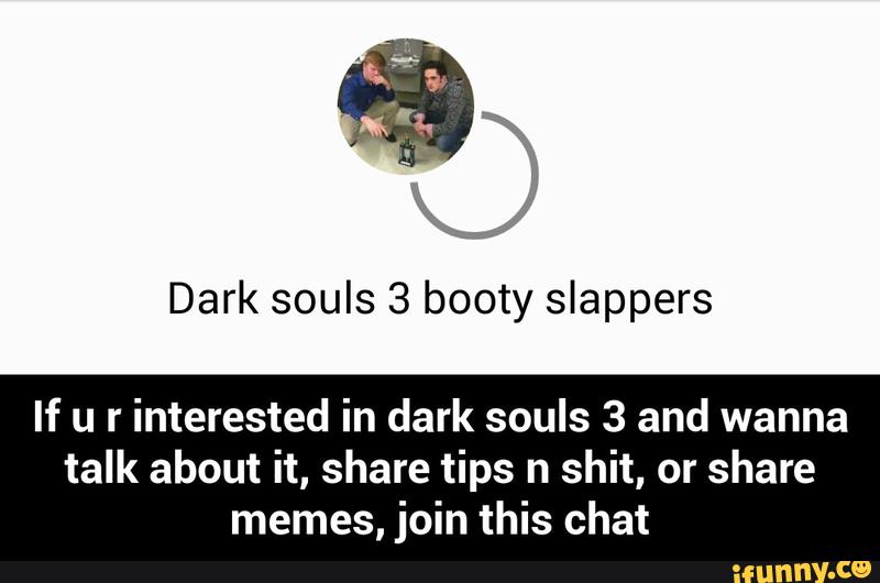 Dark souls 3 booty slappers
If u r
interested in dark souls 3 and wanna
talk about it, share tips n shit, or share
memes, join this chat - If u r interested in dark souls 3 and wanna talk about it, share tips n shit, or share memes, join this chat