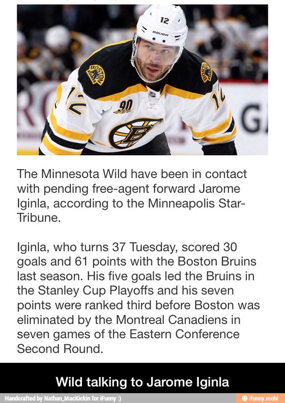 The Minnesota Wild have been in contact
with pending free-agent forward Jarome
Iginla, according to the Minneapolis Star-
Tribune.
Iginla, who turns 37 Tuesday, scored 30
goals and 61 points with the Boston Bruins
last season. His five goals led the Bruins in
the Stanley Cup Playoffs and his seven
points were ranked third before Boston was
eliminated by the Montreal Canadiens in
seven games of the Eastern Conference
Second Round.
Wild talking to J e Iginla - Wild talking to Jarome Iginla