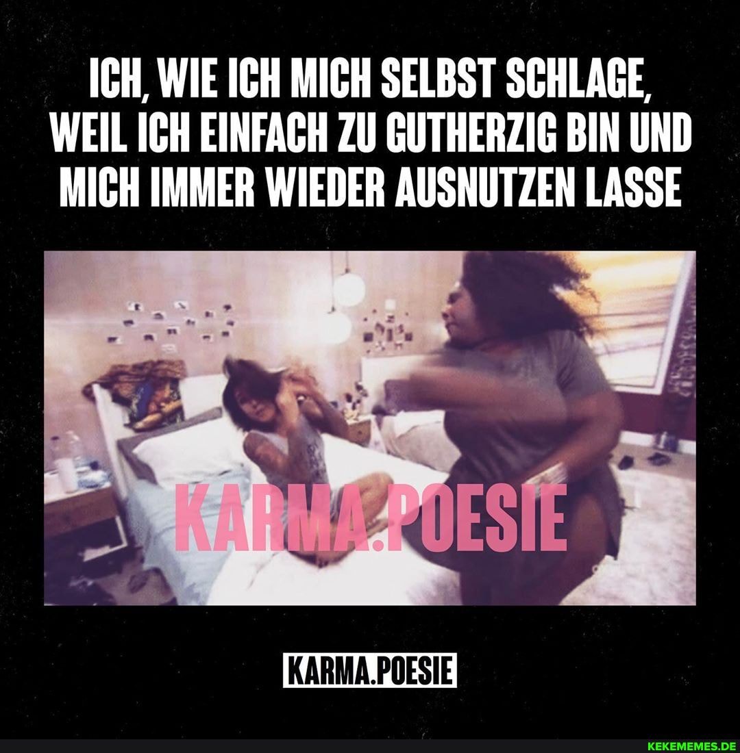 ICH, WIE ICH MICH SELBST SCHLAGE,
WEIL ICH EINFACH ZU GUTHERZIG BIN UND MICH IMMER WIEDER AUSNUTZEN LASSE
KARMA.POESIE