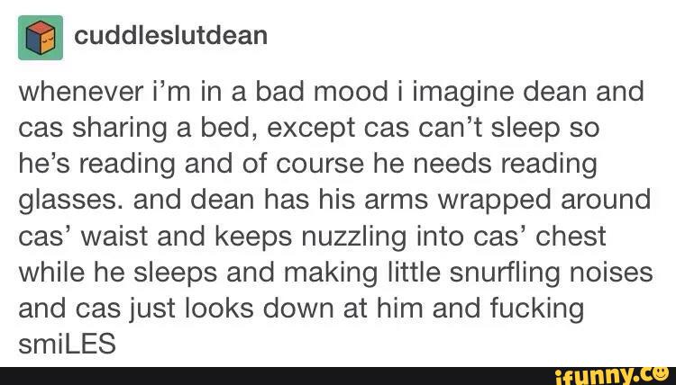 ' cuddleslutdean
whenever i’m in a bad mood i imagine dean and
cas sharing a bed, except cas can’t sleep so
he’s reading and of course he needs reading
glasses. and dean has his arms wrapped around
cas’ waist and keeps nuzzling into cas’ chest
while he sleeps and making little snurfling noises
and cas just looks down at him and fucking
smiLES
