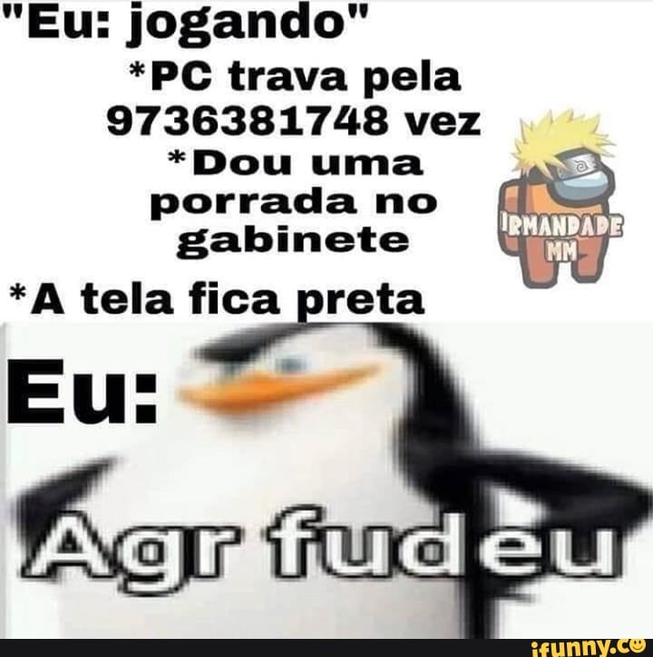 "Eu: jogando"
*PC trava pela
9736381748 vez
*Dou uma porrada no fl gabinete
*A tela fica preta
Eu