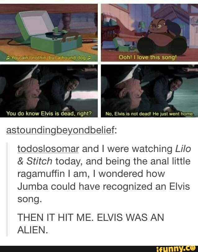 [iove thus song!
You do know Elvis is dead, right? No, Elvis is not dead! He just went home
dog
astoundingbeyondbelief:
todoslosomar and I were watching Lilo
& Stitch today, and being the anal little ragamuffin I am, I wondered how
Jumba could have recognized an Elvis song.
THEN IT HIT ME. ELVIS WAS AN ALIEN.